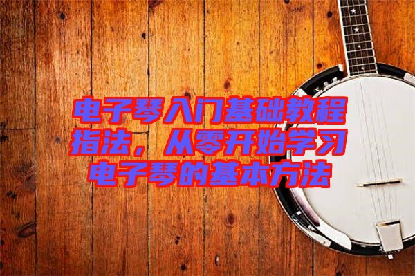 電子琴入門基礎(chǔ)教程指法，從零開始學(xué)習(xí)電子琴的基本方法