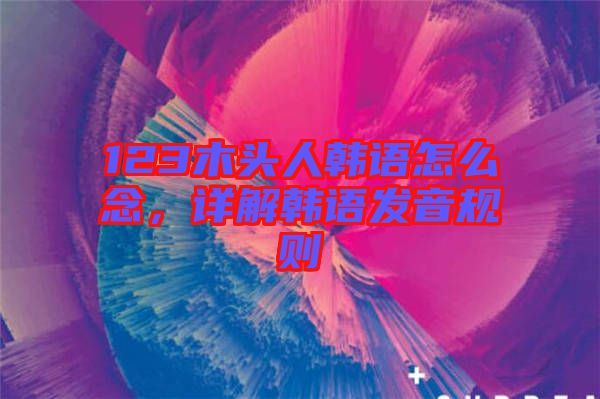 123木頭人韓語(yǔ)怎么念，詳解韓語(yǔ)發(fā)音規(guī)則