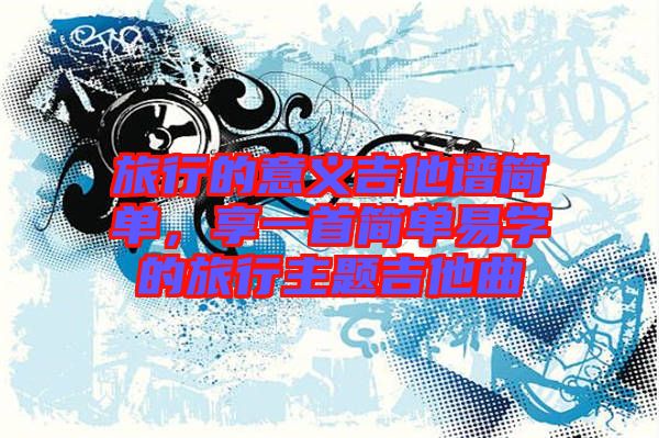 旅行的意義吉他譜簡(jiǎn)單，享一首簡(jiǎn)單易學(xué)的旅行主題吉他曲