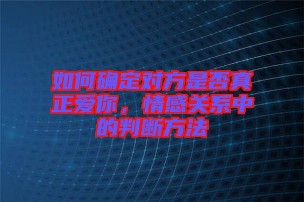 如何確定對方是否真正愛你，情感關(guān)系中的判斷方法