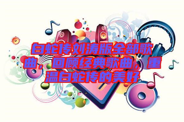 白蛇傳劉濤版全部歌曲，回顧經(jīng)典歌曲，重溫白蛇傳的美好