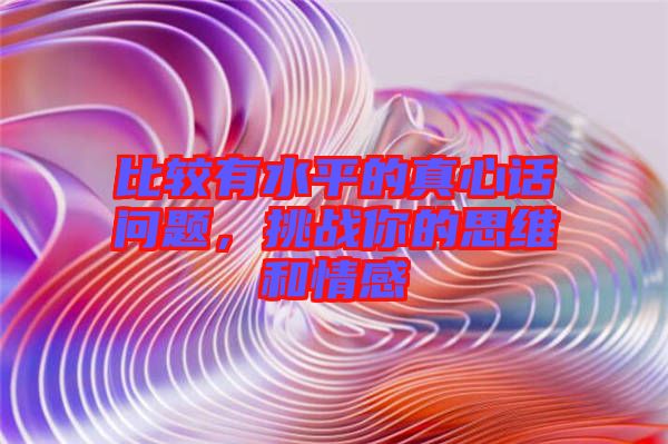 比較有水平的真心話問題，挑戰(zhàn)你的思維和情感