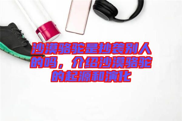 沙漠駱駝是抄襲別人的嗎，介紹沙漠駱駝的起源和演化