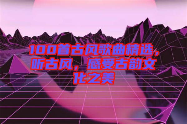 100首古風歌曲精選，聽古風，感受古韻文化之美