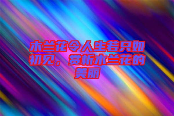 木蘭花令人生若只如初見，賞析木蘭花的美麗