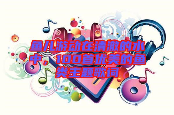 魚(yú)兒游動(dòng)在清澈的水中，100首優(yōu)美的魚(yú)類主題歌詞