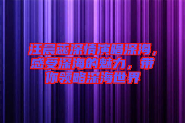 汪晨蕊深情演唱深海，感受深海的魅力，帶你領(lǐng)略深海世界