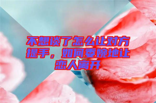 不想談了怎么讓對方提手，如何委婉地讓戀人離開