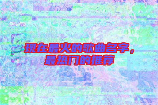 現(xiàn)在最火的歌曲名字，最熱門的推薦