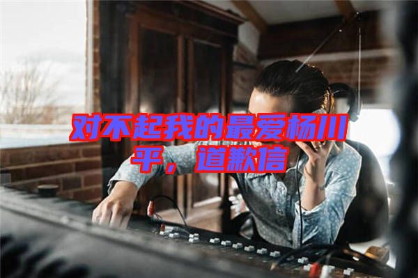 對(duì)不起我的最愛(ài)楊川平，道歉信