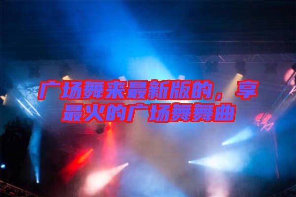 廣場(chǎng)舞來(lái)最新版的，享最火的廣場(chǎng)舞舞曲