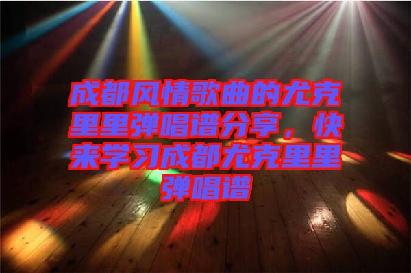 成都風(fēng)情歌曲的尤克里里彈唱譜分享，快來學(xué)習(xí)成都尤克里里彈唱譜