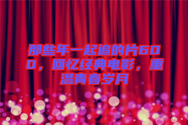 那些年一起追的片600，回憶經(jīng)典電影，重溫青春歲月