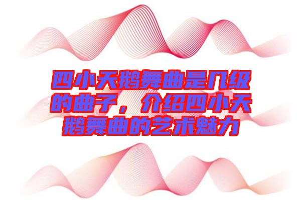四小天鵝舞曲是幾級(jí)的曲子，介紹四小天鵝舞曲的藝術(shù)魅力