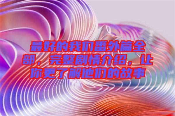 最好的我們番外篇全部，完整劇情介紹，讓你更了解他們的故事