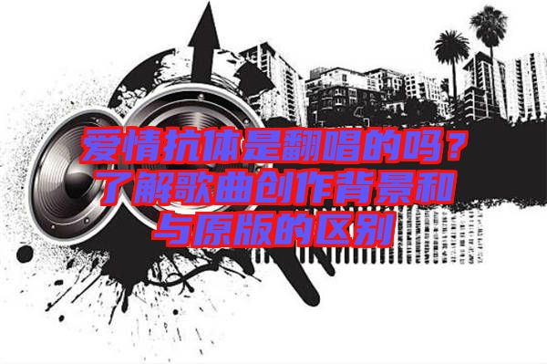 愛情抗體是翻唱的嗎？了解歌曲創(chuàng)作背景和與原版的區(qū)別