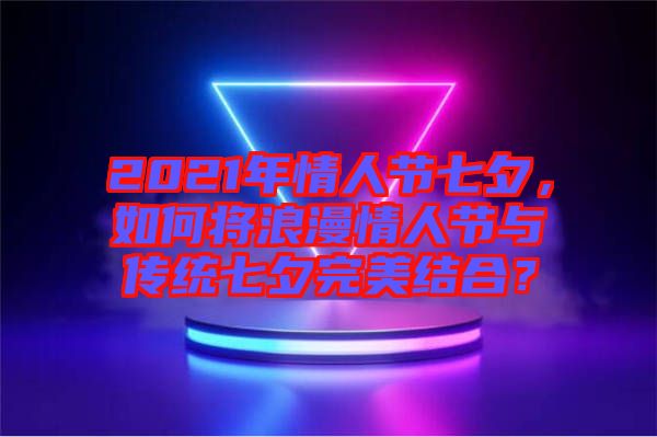 2021年情人節(jié)七夕，如何將浪漫情人節(jié)與傳統(tǒng)七夕完美結(jié)合？