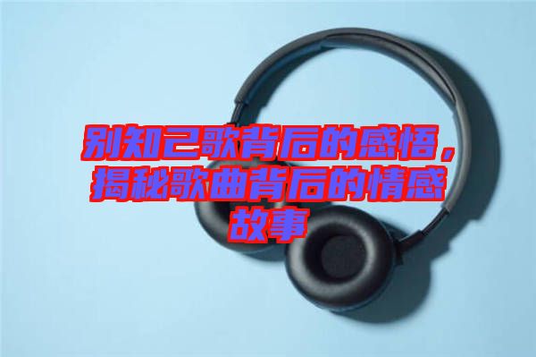 別知己歌背后的感悟，揭秘歌曲背后的情感故事