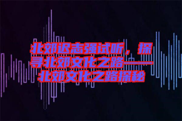北郊遲志強(qiáng)試聽，探尋北郊文化之路——北郊文化之路探秘