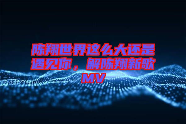 陳翔世界這么大還是遇見你，解陳翔新歌MV