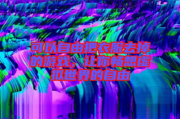可以自由把衣服去掉的游戲，讓你暢想虛擬世界的自由