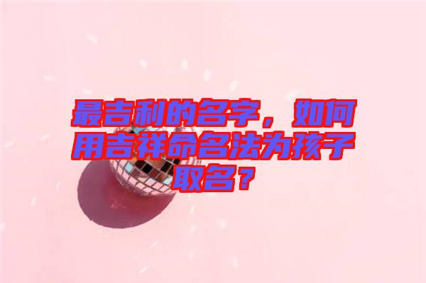 最吉利的名字，如何用吉祥命名法為孩子取名？