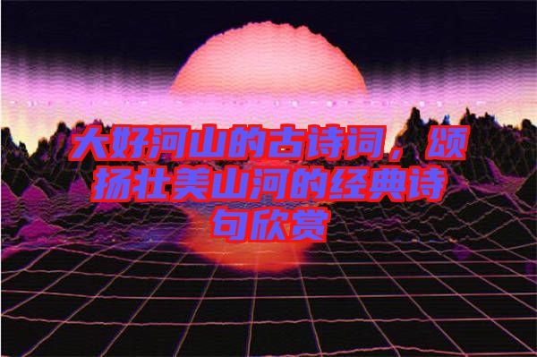 大好河山的古詩(shī)詞，頌揚(yáng)壯美山河的經(jīng)典詩(shī)句欣賞