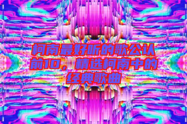 柯南最好聽的歌公認(rèn)前10，精選柯南中的經(jīng)典歌曲