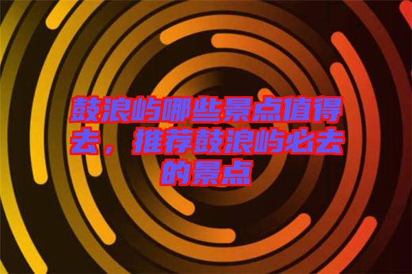 鼓浪嶼哪些景點值得去，推薦鼓浪嶼必去的景點