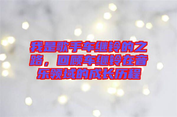 我是歌手車繼鈴的之路，回顧車繼鈴在音樂領域的成長歷程