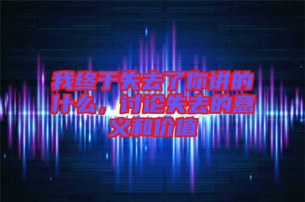 我終于失去了你講的什么，討論失去的意義和價(jià)值