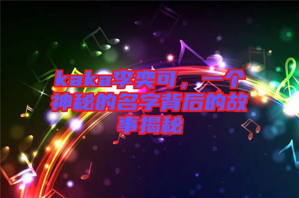 kaka李奕可，一個神秘的名字背后的故事揭秘