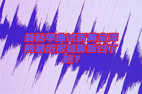 最新單曲試聽(tīng)黃宗澤的最后祝福你聽(tīng)過(guò)了嗎？