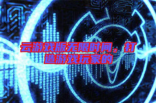 云游戲版無限時間，打造游戲玩家的