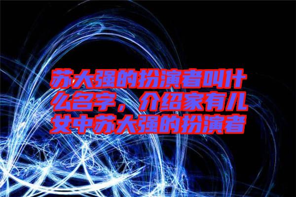 蘇大強(qiáng)的扮演者叫什么名字，介紹家有兒女中蘇大強(qiáng)的扮演者