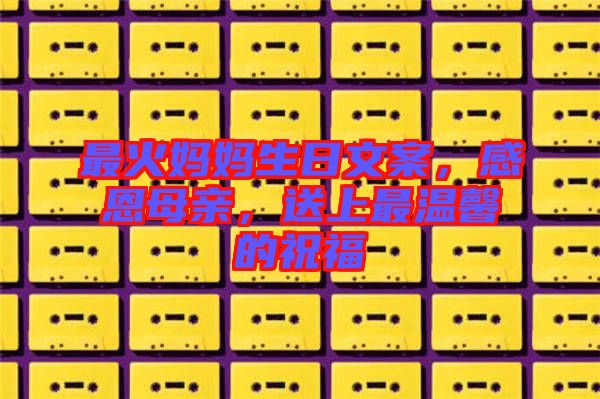 最火媽媽生日文案，感恩母親，送上最溫馨的祝福