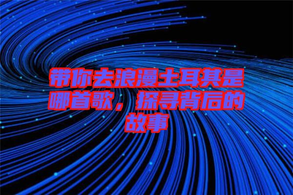帶你去浪漫土耳其是哪首歌，探尋背后的故事