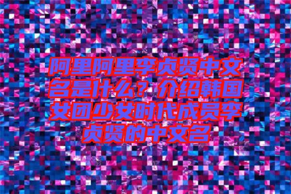 阿里阿里李貞賢中文名是什么？介紹韓國女團少女時代成員李貞賢的中文名