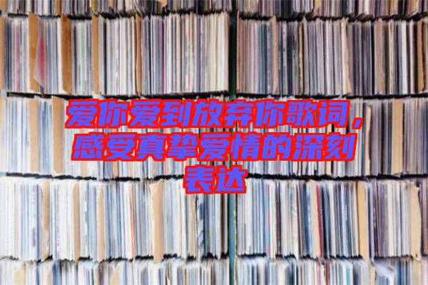 愛你愛到放棄你歌詞，感受真摯愛情的深刻表達