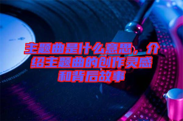 主題曲是什么意思，介紹主題曲的創(chuàng)作靈感和背后故事