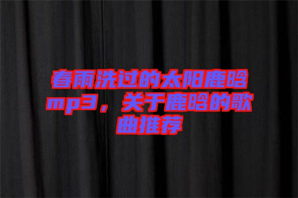 春雨洗過的太陽鹿晗mp3，關(guān)于鹿晗的歌曲推薦