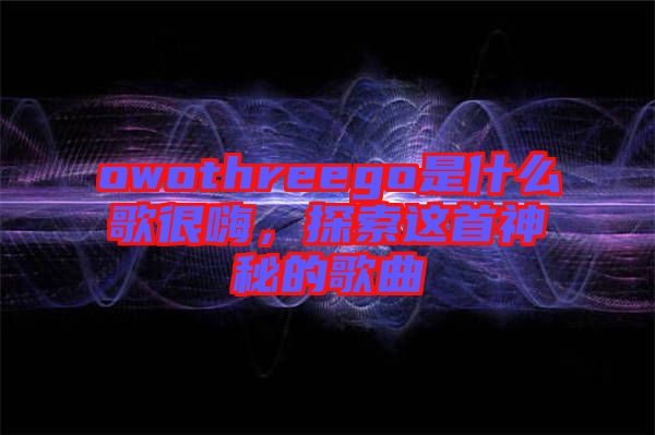 owothreego是什么歌很嗨，探索這首神秘的歌曲
