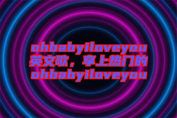 ohbabyiloveyou英文歌，享上熱門的ohbabyiloveyou