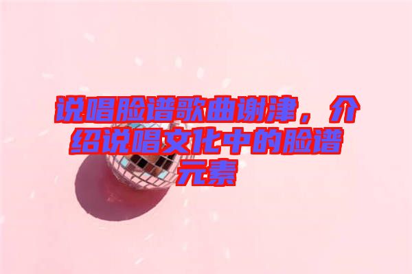 說(shuō)唱臉譜歌曲謝津，介紹說(shuō)唱文化中的臉譜元素