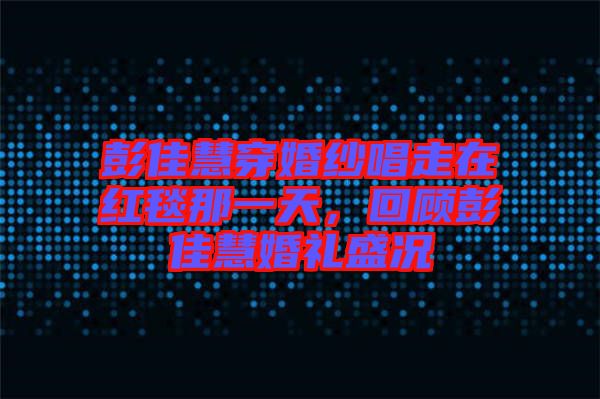 彭佳慧穿婚紗唱走在紅毯那一天，回顧彭佳慧婚禮盛況