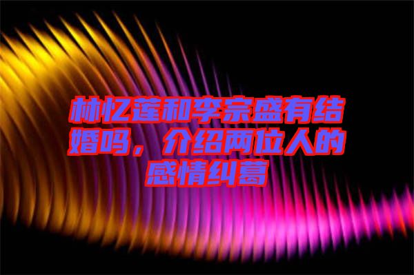林憶蓮和李宗盛有結(jié)婚嗎，介紹兩位人的感情糾葛
