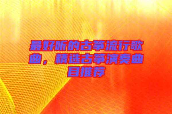 最好聽的古箏流行歌曲，精選古箏演奏曲目推薦