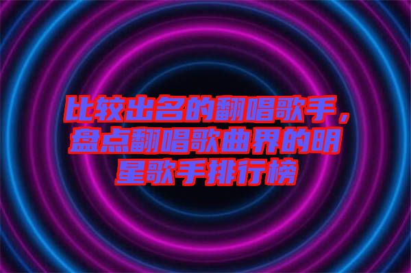 比較出名的翻唱歌手，盤點翻唱歌曲界的明星歌手排行榜