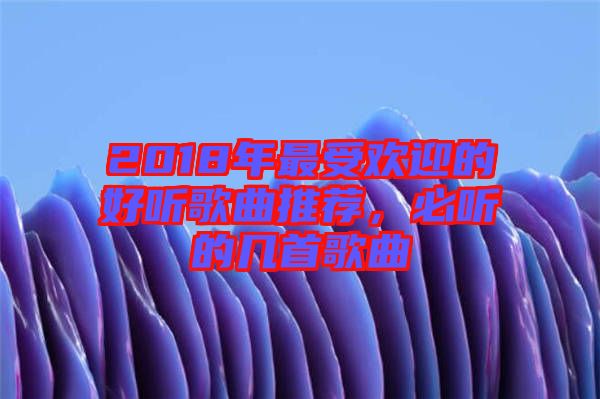 2018年最受歡迎的好聽(tīng)歌曲推薦，必聽(tīng)的幾首歌曲