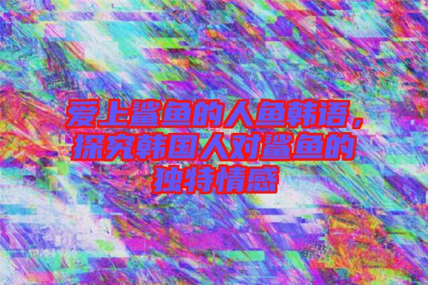 愛上鯊魚的人魚韓語，探究韓國人對(duì)鯊魚的獨(dú)特情感